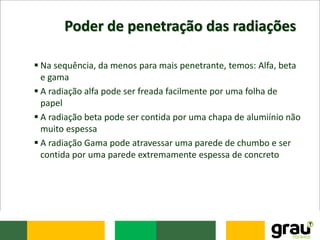 Poder de penetração das radiações
 Na sequência, da menos para mais penetrante, temos: Alfa, beta
e gama
 A radiação alfa pode ser freada facilmente por uma folha de
papel
 A radiação beta pode ser contida por uma chapa de alumiínio não
muito espessa
 A radiação Gama pode atravessar uma parede de chumbo e ser
contida por uma parede extremamente espessa de concreto
 