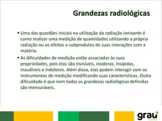 Grandezas radiológicas
 Uma das questões iniciais na utilização da radiação ionizante é
como realizar uma medição de quantidades utilizando a própria
radiação ou os efeitos e subprodutos de suas interações com a
matéria.
 As dificuldades de medição estão associadas às suas
propriedades, pois elas são invisíveis, inodoras, insípidas,
inaudíveis e indolores. Além disso, elas podem interagir com os
instrumentos de medição modificando suas características. Outra
dificuldade é que nem todas as grandezas radiológicas definidas
são mensuráveis.
 