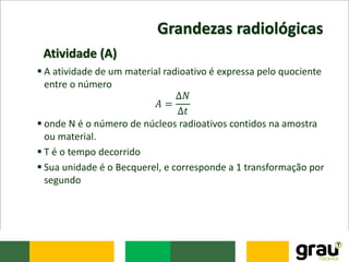 Grandezas radiológicas
 A atividade de um material radioativo é expressa pelo quociente
entre o número
𝐴 =
∆𝑁
∆𝑡
 onde N é o número de núcleos radioativos contidos na amostra
ou material.
 T é o tempo decorrido
 Sua unidade é o Becquerel, e corresponde a 1 transformação por
segundo
Atividade (A)
 