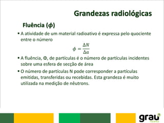 Grandezas radiológicas
 A atividade de um material radioativo é expressa pelo quociente
entre o número
𝜙 =
Δ𝑁
Δ𝑎
 A fluência, Φ, de partículas é o número de partículas incidentes
sobre uma esfera de secção de área
 O número de partículas N pode corresponder a partículas
emitidas, transferidas ou recebidas. Esta grandeza é muito
utilizada na medição de nêutrons.
Fluência (𝝓)
 