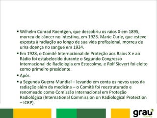  Wilhelm Conrad Roentgen, que descobriu os raios X em 1895,
morreu de câncer no intestino, em 1923. Marie Curie, que esteve
exposta à radiação ao longo de sua vida profissional, morreu de
uma doença no sangue em 1934.
 Em 1928, o Comitê Internacional de Proteção aos Raios X e ao
Rádio foi estabelecido durante o Segundo Congresso
Internacional de Radiologia em Estocolmo, e Rolf Sievert foi eleito
como primeiro presidente.
 Após
 a Segunda Guerra Mundial – levando em conta os novos usos da
radiação além da medicina – o Comitê foi reestruturado e
renomeado como Comissão Internacional em Proteção
Radiológica (International Commission on Radiological Protection
– ICRP).
 