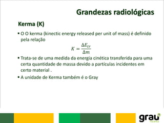 Grandezas radiológicas
 O O kerma (kinectic energy released per unit of mass) é definido
pela relação
𝐾 =
∆𝐸𝑡𝑟
∆𝑚
 Trata-se de uma medida da energia cinética transferida para uma
certa quantidade de massa devido a partículas incidentes em
certo material .
 A unidade de Kerma também é o Gray
Kerma (K)
 
