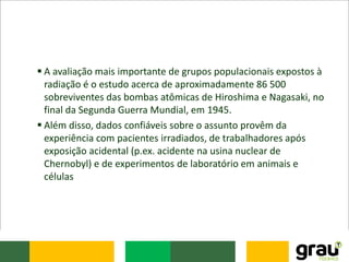  A avaliação mais importante de grupos populacionais expostos à
radiação é o estudo acerca de aproximadamente 86 500
sobreviventes das bombas atômicas de Hiroshima e Nagasaki, no
final da Segunda Guerra Mundial, em 1945.
 Além disso, dados confiáveis sobre o assunto provêm da
experiência com pacientes irradiados, de trabalhadores após
exposição acidental (p.ex. acidente na usina nuclear de
Chernobyl) e de experimentos de laboratório em animais e
células
 