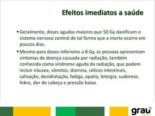 Efeitos imediatos a saúde
Geralmente, doses agudas maiores que 50 Gy danificam o
sistema nervoso central de tal forma que a morte ocorre em
poucos dias.
Mesmo para doses inferiores a 8 Gy, as pessoas apresentam
sintomas de doença causada por radiação, também
conhecida como síndrome aguda da radiação, que podem
incluir náusea, vômitos, diarreia, cólicas intestinais,
salivação, desidratação, fadiga, apatia, letargia, sudorese,
febre, dor de cabeça e pressão baixa.
 