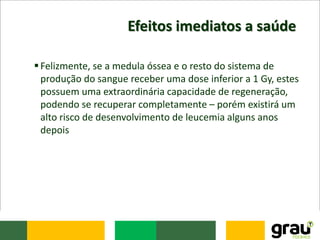 Efeitos imediatos a saúde
Felizmente, se a medula óssea e o resto do sistema de
produção do sangue receber uma dose inferior a 1 Gy, estes
possuem uma extraordinária capacidade de regeneração,
podendo se recuperar completamente – porém existirá um
alto risco de desenvolvimento de leucemia alguns anos
depois
 