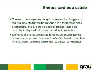 Efeitos tardios a saúde
Ocorrem um longo tempo após a exposição. Em geral, a
maioria dos efeitos tardios à saúde são também efeitos
estatísticos, isto é, para os quais a probabilidade de
ocorrência depende da dose de radiação recebida.
 Exemplos de efeitos tardios são tumores sólidos e leucemia
ocorrendo em pessoas expostas à radiação, além de desordens
genéticas ocorrendo nos descendentes de pessoas expostas.
 