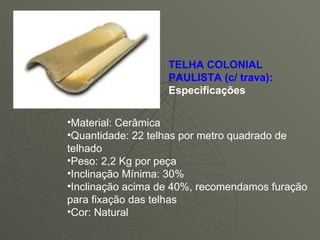    TELHA COLONIAL PAULISTA (c/ trava):  Especificações  Material: Cerâmica  Quantidade: 22 telhas por metro quadrado de telhado  Peso: 2,2 Kg por peça  Inclinação Mínima: 30%  Inclinação acima de 40%, recomendamos furação para fixação das telhas  Cor: Natural                                