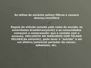 As telhas de amianto soltam filbras e causam doença/mortífera Depois da atitude tomada pelo resto do mundo, as autoridades brasileiras(parte) e as comunidades começam e compreender que o contato com o amianto, INCLUSIVE NO MANUSEIO COM TELHAS VELHAS(de amianto), pode levar o "suicida" a ser um efetivo/potencial portador da cancer, asbestose, etc.   