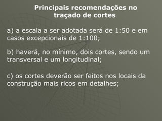 Principais recomendações no traçado de cortes   a) a escala a ser adotada será de 1:50 e em casos excepcionais de 1:100;  b) haverá, no mínimo, dois cortes, sendo um transversal e um longitudinal;  c) os cortes deverão ser feitos nos locais da construção mais ricos em detalhes;  