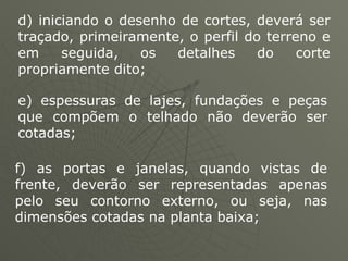 d) iniciando o desenho de cortes, deverá ser traçado, primeiramente, o perfil do terreno e em seguida, os detalhes do corte propriamente dito;  e) espessuras de lajes, fundações e peças que compõem o telhado não deverão ser cotadas;  f) as portas e janelas, quando vistas de frente, deverão ser representadas apenas pelo seu contorno externo, ou seja, nas dimensões cotadas na planta baixa;  