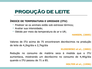 PPRROODDUUÇÇÃÃOO DDEE LLEEIITTEE 
ÍNDICE DE TEMPERATURA E UMIDADE (ITU) 
 PPrreeddiizzeerr ssee ooss aanniimmaaiiss eessttããoo ssoobb eessttrreessssee ttéérrmmiiccoo;; 
 AAvvaalliiaarr ssuuaa iinntteennssiiddaaddee;; 
 OObbttiiddoo ppoorr mmeeiioo ddaa tteemmppeerraattuurraa ddoo aarr ee UURR;; 
HANSEN, (2005) 
VVaalloorreess ddee IITTUU aacciimmaa ddee 7755 eennccoonnttrraarraamm ddeeccrréésscciimmooss nnaa pprroodduuççããoo 
ddee lleeiittee ddee 44,,22kkgg//ddiiaa ee 22,,77kkgg//ddiiaa 
KLOSOWSKI et al., (2002) 
RReedduuççããoo nnoo ccoonnssuummoo ddee mmaattéérriiaa sseeccaa àà mmeeddiiddaa qquuee oo IITTUU 
aauummeennttaavvaa,, mmoossttrraannddoo uumm ddeeccrréésscciimmoo nnoo ccoonnssuummoo ddee 44,,44KKgg//ddiiaa 
qquuaannddoo oo IITTUU ppaassssoouu ddee 7711 aa 8855.. 
HOLTER et al., (1996) 
 