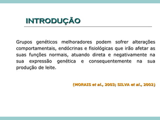 IINNTTRROODDUUÇÇÃÃOO 
GGrruuppooss ggeennééttiiccooss mmeellhhoorraaddoorreess ppooddeemm ssooffrreerr aalltteerraaççõõeess 
ccoommppoorrttaammeennttaaiiss,, eennddóóccrriinnaass ee ffiissiioollóóggiiccaass qquuee iirrããoo aaffeettaarr aass 
ssuuaass ffuunnççõõeess nnoorrmmaaiiss,, aattuuaannddoo ddiirreettaa ee nneeggaattiivvaammeennttee nnaa 
ssuuaa eexxpprreessssããoo ggeennééttiiccaa ee ccoonnsseeqquueenntteemmeennttee nnaa ssuuaa 
pprroodduuççããoo ddee lleeiittee.. 
((MMOORRAAIISS eett aall..,, 22000033;; SSIILLVVAA eett aall..,, 22000022)) 
 