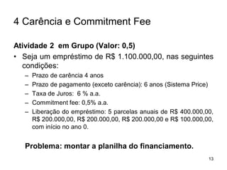 13
4 Carência e Commitment Fee
Atividade 2 em Grupo (Valor: 0,5)
• Seja um empréstimo de R$ 1.100.000,00, nas seguintes
condições:
– Prazo de carência 4 anos
– Prazo de pagamento (exceto carência): 6 anos (Sistema Price)
– Taxa de Juros: 6 % a.a.
– Commitment fee: 0,5% a.a.
– Liberação do empréstimo: 5 parcelas anuais de R$ 400.000,00,
R$ 200.000,00, R$ 200.000,00, R$ 200.000,00 e R$ 100.000,00,
com início no ano 0.
Problema: montar a planilha do financiamento.
 