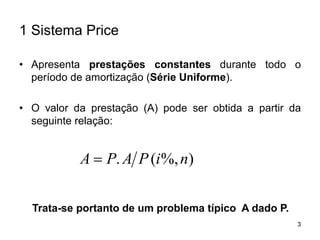 3
1 Sistema Price
• Apresenta prestações constantes durante todo o
período de amortização (Série Uniforme).
• O valor da prestação (A) pode ser obtida a partir da
seguinte relação:
)%,(. niPAPA 
Trata-se portanto de um problema típico A dado P.
 