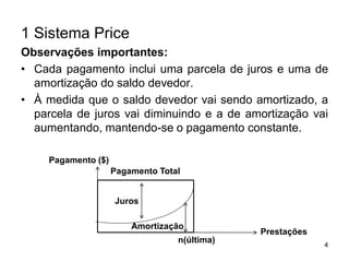 4
1 Sistema Price
Observações importantes:
• Cada pagamento inclui uma parcela de juros e uma de
amortização do saldo devedor.
• À medida que o saldo devedor vai sendo amortizado, a
parcela de juros vai diminuindo e a de amortização vai
aumentando, mantendo-se o pagamento constante.
Pagamento Total
Pagamento ($)
Juros
Amortização
Prestações
n(última)
 
