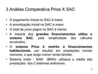 8
3 Análise Comparativa Price X SAC
• O pagamento Inicial no SAC é maior
• A amortização inicial no SAC é maior
• O total de juros pagos no SAC é menor
• A maioria dos grandes financiamentos utiliza o
sistema SAC, pela simplicidade dos cálculos
envolvidos.
• O sistema Price é restrito a financiamentos
habitacionais, por resultar em prestações iniciais
menores, o que exige menor renda familiar.
• Sistema misto - SAM (BNH): utilizava a média das
prestações dos 2 sistemas anteriores.
 