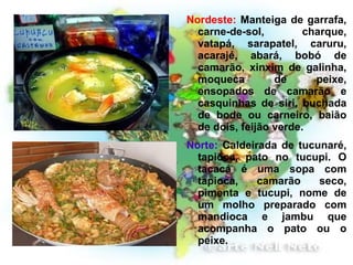 Nordeste:  Manteiga de garrafa, carne-de-sol, charque, vatapá, sarapatel, caruru, acarajé, abará, bobó de camarão, xinxim de galinha, moqueca de peixe, ensopados de camarão e casquinhas de siri, buchada de bode ou carneiro, baião de dois, feijão verde. Norte:  Caldeirada de tucunaré, tapioca, pato no tucupi. O tacacá é uma sopa com tapioca, camarão seco, pimenta e tucupi, nome de um molho preparado com mandioca e jambu que acompanha o pato ou o peixe. 