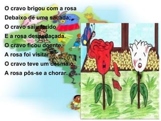 O cravo brigou com a rosa Debaixo de uma sacada; O cravo saiu ferido E a rosa despedaçada. O cravo ficou doente, A rosa foi visitar; O cravo teve um desmaio, A rosa pôs-se a chorar. 