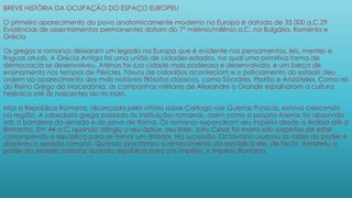 BREVE HISTÓRIA DA OCUPAÇÃO DO ESPAÇO EUROPEU
O primeiro aparecimento do povo anatomicamente moderno na Europa é datado de 35 000 a.C.29
Evidências de assentamentos permanentes datam do 7° milénio/milênio a.C. na Bulgária, Roménia e
Grécia
Os gregos e romanos deixaram um legado na Europa que é evidente nos pensamentos, leis, mentes e
línguas atuais. A Grécia Antiga foi uma união de cidades-estados, na qual uma primitiva forma de
democracia se desenvolveu. Atenas foi sua cidade mais poderosa e desenvolvida, e um berço de
ensinamento nos tempos de Péricles. Fóruns de cidadãos aconteciam e o policiamento do estado deu
ordem ao aparecimento dos mais notáveis filósofos clássicos, como Sócrates, Platão e Aristóteles. Como rei
do Reino Grego da Macedónia, as campanhas militares de Alexandre o Grande espalharam a cultura
helénica até às nascentes do rio Indo.
Mas a República Romana, alicerçada pela vitória sobre Cartago nas Guerras Púnicas, estava crescendo
na região. A sabedoria grega passada às instituições romanas, assim como a própria Atenas foi absorvida
sob a bandeira do senado e do povo de Roma. Os romanos expandiram seu império desde a Arábia até a
Bretanha. Em 44 a.C. quando atingiu o seu ápice, seu líder, Júlio César foi morto sob suspeitas de estar
corrompendo a república para se tornar um ditador. Na sucessão, Octaviano usurpou as raízes do poder e
dissolveu o senado romano. Quando proclamou o renascimento da república ele, de facto, transferiu o
poder do senado romano quando república para um império, o Império Romano.
 