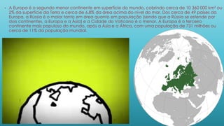 • A Europa é o segundo menor continente em superfície do mundo, cobrindo cerca de 10 360 000 km² ou
2% da superfície da Terra e cerca de 6,8% da área acima do nível do mar. Dos cerca de 49 países da
Europa, a Rússia é o maior tanto em área quanto em população (sendo que a Rússia se estende por
dois continentes, a Europa e a Ásia) e a Cidade do Vaticano é o menor. A Europa é o terceiro
continente mais populoso do mundo, após a Ásia e a África, com uma população de 731 milhões ou
cerca de 11% da população mundial.
 