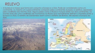 RELEVO
• A Eurásia é a massa que forma em conjunto a Europa e a Ásia. Pode ser considerada como um
continente, ou mesmo um supercontinente composto pelos continentes europeu e asiático, separados
pela cordilheira dos Montes Urais. Alguns países como a Rússia e Turquia estão nos dois continentes. Os
montes Urais são uma cordilheira de montanhas na Rússia que normalmente definem a fronteira entre a
Europa e a Ásia. O estreito de Dardanelos assim como o estreito de Bósforo, ele separa a Europa) da
Ásia.
 