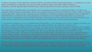 O relevo europeu mostra grande variação dentro de áreas relativamente pequenas. As regiões do sul são
mais montanhosas, enquanto se move a norte o terreno desce dos altos Alpes, Pirineus e
Cárpatos, através de planaltos montanhosos, baixas planícies do norte, que são vastas a leste.
Esta descrição é simplificada. Sub-regiões como a península Ibérica e a península Itálica contêm suas
próprias características complexas, como faz a própria Europa Central continental, onde o relevo contém
muitos planaltos, vales de rios e bacias que complicam a tendência geral. Sub-regiões como a Islândia, a
Grã-Bretanha e a Irlanda são casos especiais. A primeira é uma terra independente no oceano do
norte, que é considerada como parte da Europa, enquanto as outras duas são zonas de montanha que
outrora foram parte do continente até o nível do mar cortá-las da massa de terra principal.
O continente apresenta uma complexa rede hidrográfica, com grandes rios como o Volga, na Rússia, e o
Danúbio, o segundo maior da Europa, que atravessa territórios (ou delimita fronteiras) da
Alemanha, Áustria, República Checa, Croácia, Hungria, Sérvia, Romênia, Bulgária e Ucrânia. O rio Volga é
o maior rio da Europa. Começa no Lago Ládoga e atravessa no sentido norte-sul a região oeste da Rússia
até desaguar no mar Cáspio, se destacando por sua produção de energia e transportes fluviais.
O Reno é um rio com 1 233 km de comprimento que atravessa a Europa de sul a norte, desaguando no
mar do Norte, o Reno constituía a maior parte da fronteira setentrional(norte) do Império Romano. Os
romanos chamavam o rio de Rhenus. Desde essa época o Reno é um curso de água muito usado para o
transporte e o comércio. Em 2004, foi feita uma despoluição no rio, no valor de 15 bilhões de dólares.
Entre os lagos europeus destacam-se o mar Cáspio, localizado na divisa com a Ásia e que possui 371 mil
km²; e o lago Ládoga, na Federação Russa, este último o maior localizado totalmente no continente, com
17 700 km² de área. Outros lagos extensos são o Onega, o Vänern, o Saimaa, o Vättern, entre outros.
 