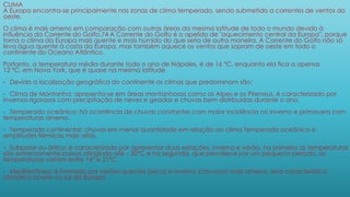 CLIMA
A Europa encontra-se principalmente nas zonas de clima temperado, sendo submetido a correntes de ventos do
oeste.
O clima é mais ameno em comparação com outras áreas da mesma latitude de todo o mundo devido à
influência da Corrente do Golfo.74 A Corrente do Golfo é o apelido de "aquecimento central da Europa", porque
torna o clima da Europa mais quente e mais húmido do que seria de outra maneira. A Corrente do Golfo não só
leva água quente à costa da Europa, mas também aquece os ventos que sopram de oeste em todo o
continente do Oceano Atlântico.
Portanto, a temperatura média durante todo o ano de Nápoles, é de 16 °C, enquanto ela fica a apenas
12 °C, em Nova York, que é quase na mesma latitude.
• Devido a localização geográfica do continente os climas que predominam são:
• Clima de Montanha: apresenta-se em áreas montanhosas como os Alpes e os Pireneus, é caracterizado por
invernos rigorosos com precipitação de neves e geadas e chuvas bem distribuídas durante o ano.
• Temperado oceânico: há ocorrência de chuvas constantes com maior incidência no inverno e primavera com
temperaturas amena.
• Temperado continental: chuvas em menor quantidade em relação ao clima Temperado oceânico e
amplitudes térmicas mais altas.
• Subpolar ou ártico: é caracterizado por apresentar duas estações, inverno e verão, na primeira as temperaturas
são extremamente baixas atingindo até – 50ºC e na segunda, que prevalece por um pequeno período, as
temperaturas variam entre 16º e 21ºC.
• Mediterrâneo: é formado por verões quentes (seco) e inverno (chuvoso) mais ameno, essa característica
climática ocorre no sul da Europa.
 