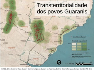 Transterritorialidade
dos povos Guaranis
EMGC, 2016. Caderno Mapa Guarani Continental: povos Guarani na Argentina, Bolívia, Brasil e Paraguai. Campo Grande, MS. Cimi.
 