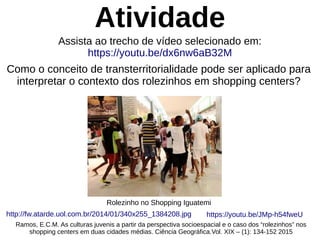 Atividade
Como o conceito de transterritorialidade pode ser aplicado para
interpretar o contexto dos rolezinhos em shopping centers?
Rolezinho no Shopping Iguatemi
http://fw.atarde.uol.com.br/2014/01/340x255_1384208.jpg
Ramos, E.C.M. As culturas juvenis a partir da perspectiva socioespacial e o caso dos “rolezinhos” nos
shopping centers em duas cidades médias. Ciência Geográfica.Vol. XIX – (1): 134-152 2015
Assista ao trecho de vídeo selecionado em:
https://youtu.be/dx6nw6aB32M
https://youtu.be/JMp-h54fweU
 