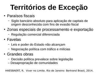 Territórios de Exceção
●
Paraísos fiscais
– Sigilo bancário absoluto para aplicação de capitais de
origem desconhecida com fins de evasão fiscal
●
Zonas especiais de processamento e exportação
– Regulação comercial diferenciada
●
Favelas
– Leis e poder do Estado não alcançam
– Negociação política com tráfico e milícias
●
Grandes obras
– Decisão política prevalece sobre legislação
HAESBAERT, R. Viver no Limite. Rio de Janeiro: Bertrand Brasil, 2014.
– Desapropriação de comunidades
 