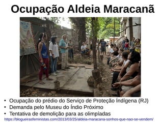 Ocupação Aldeia Maracanã
●
Ocupação do prédio do Serviço de Proteção Índígena (RJ)
●
Demanda pelo Museu do Índio Próximo
●
Tentativa de demolição para as olimpíadas
https://blogueirasfeministas.com/2013/03/25/aldeia-maracana-sonhos-que-nao-se-vendem/
 