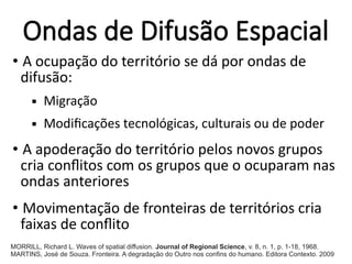 Ondas de Difusão Espacial
• A ocupação do território se dá por ondas de
difusão:
 Migração
 Modificações tecnológicas, culturais ou de poder
• A apoderação do território pelos novos grupos
cria conflitos com os grupos que o ocuparam nas
ondas anteriores
• Movimentação de fronteiras de territórios cria
faixas de conflito
MORRILL, Richard L. Waves of spatial diffusion. Journal of Regional Science, v. 8, n. 1, p. 1-18, 1968.
MARTINS, José de Souza. Fronteira. A degradação do Outro nos confins do humano. Editora Contexto. 2009
 