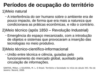 Períodos de ocupação do território
1)Meio natural
– A interferência do ser humano sobre o ambiente era de
pouco impacto, de forma que era mais a natureza que
condicionava as práticas econômicas, e não o contrário.
2)Meio técnico (após 1850 – Revolução Industrial)
– Emergência do espaço mecanizado, com a introdução
de objetos e sistemas que provocaram a inserção das
tecnologias no meio produtivo.
3)Meio técnico-científico-informacional
– União entre técnica e ciência, guiadas pelo
funcionamento do mercado global, auxiliado pela
circulação de informações.
SANTOS, Milton. e SILVEIRA, M. L. O Brasil. Território e Sociedade no início do século XXI. Rio de
Janeiro: Record, 2008.
 