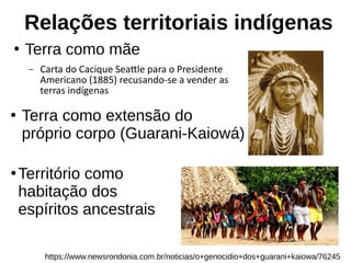 Relações territoriais indígenas
●
Terra como mãe
– Carta do Cacique Seattle para o Presidente
Americano (1885) recusando-se a vender as
terras indígenas
https://www.newsrondonia.com.br/noticias/o+genocidio+dos+guarani+kaiowa/76245
●
Terra como extensão do
próprio corpo (Guarani-Kaiowá)
●
Território como
habitação dos
espíritos ancestrais
 