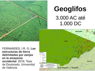 Geoglifos
3.000 AC até
1.000 DC
FERNANDES, I.R. G. Las
estructuras de tierra
delimitadas por zanjas
en la amazonía
occidental. 2016. Tese
de Doutorado. Universitat
de València.
 