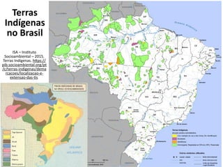 Terras
Indígenas
no Brasil
ISA – Instituto
Socioambiental – 2015.
Terras Indígenas. https://
pib.socioambiental.org/pt
/c/terras-indigenas/dema
rcacoes/localizacao-e-
extensao-das-tis
 