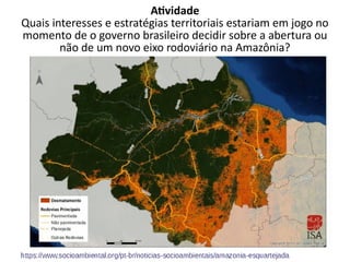 Atividade
Quais interesses e estratégias territoriais estariam em jogo no
momento de o governo brasileiro decidir sobre a abertura ou
não de um novo eixo rodoviário na Amazônia?
 