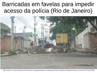 Barricadas em favelas para impedir
acesso da polícia (Rio de Janeiro)
https://noticias.r7.com/rio-de-janeiro/tem-barricada-ai-o-mapa-alimentado-por-whatsapp-que-desvia-motoristas-de-bloqueios-feitos-por-criminosos-no-rio-07122018
 