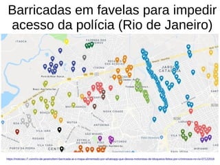 Barricadas em favelas para impedir
acesso da polícia (Rio de Janeiro)
https://noticias.r7.com/rio-de-janeiro/tem-barricada-ai-o-mapa-alimentado-por-whatsapp-que-desvia-motoristas-de-bloqueios-feitos-por-criminosos-no-rio-07122018
 