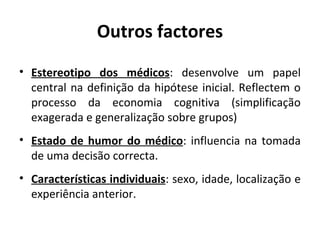 Outros factores
• Estereotipo dos médicos: desenvolve um papel
central na definição da hipótese inicial. Reflectem o
processo da economia cognitiva (simplificação
exagerada e generalização sobre grupos)
• Estado de humor do médico: influencia na tomada
de uma decisão correcta.
• Características individuais: sexo, idade, localização e
experiência anterior.
 