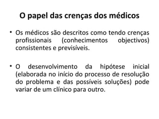 O papel das crenças dos médicos
• Os médicos são descritos como tendo crenças
profissionais (conhecimentos objectivos)
consistentes e previsíveis.
• O desenvolvimento da hipótese inicial
(elaborada no início do processo de resolução
do problema e das possíveis soluções) pode
variar de um clínico para outro.
 