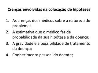 Crenças envolvidas na colocação de hipóteses
1. As crenças dos médicos sobre a natureza do
problema;
2. A estimativa que o médico faz da
probabilidade da sua hipótese e da doença;
3. A gravidade e a possibilidade de tratamento
da doença;
4. Conhecimento pessoal do doente;
 