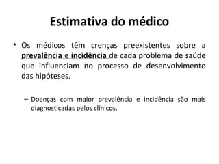 Estimativa do médico
• Os médicos têm crenças preexistentes sobre a
prevalência e incidência de cada problema de saúde
que influenciam no processo de desenvolvimento
das hipóteses.
– Doenças com maior prevalência e incidência são mais
diagnosticadas pelos clínicos.
 