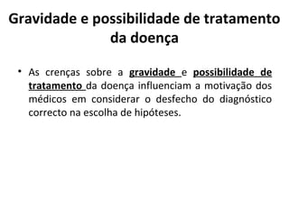 Gravidade e possibilidade de tratamento
da doença
• As crenças sobre a gravidade e possibilidade de
tratamento da doença influenciam a motivação dos
médicos em considerar o desfecho do diagnóstico
correcto na escolha de hipóteses.
 