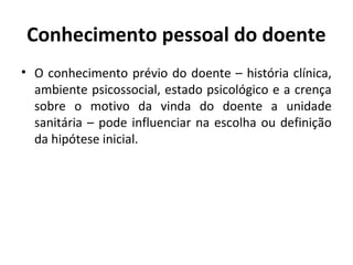 Conhecimento pessoal do doente
• O conhecimento prévio do doente – história clínica,
ambiente psicossocial, estado psicológico e a crença
sobre o motivo da vinda do doente a unidade
sanitária – pode influenciar na escolha ou definição
da hipótese inicial.
 