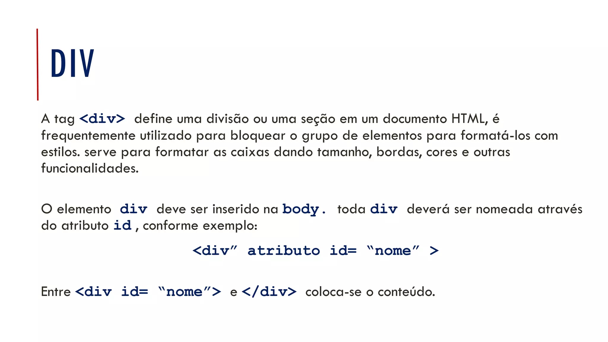 DIV
A tag <div> define uma divisão ou uma seção em um documento HTML, é
frequentemente utilizado para bloquear o grupo de elementos para formatá-los com
estilos. serve para formatar as caixas dando tamanho, bordas, cores e outras
funcionalidades.
O elemento div deve ser inserido na body. toda div deverá ser nomeada através
do atributo id , conforme exemplo:
<div” atributo id= “nome” >
Entre <div id= “nome”> e </div> coloca-se o conteúdo.
11
 