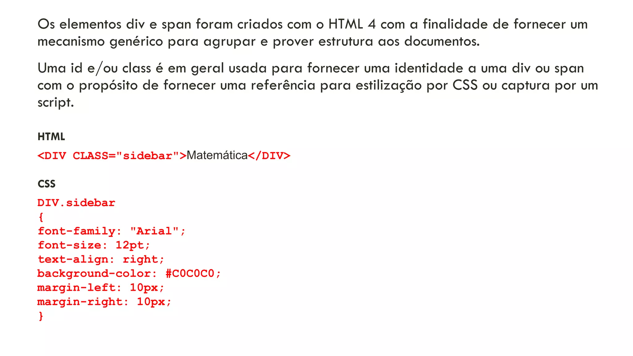 Os elementos div e span foram criados com o HTML 4 com a finalidade de fornecer um
mecanismo genérico para agrupar e prover estrutura aos documentos.
Uma id e/ou class é em geral usada para fornecer uma identidade a uma div ou span
com o propósito de fornecer uma referência para estilização por CSS ou captura por um
script.
HTML
<DIV CLASS="sidebar">Matemática</DIV>
CSS
DIV.sidebar
{
font-family: "Arial";
font-size: 12pt;
text-align: right;
background-color: #C0C0C0;
margin-left: 10px;
margin-right: 10px;
}
12
 