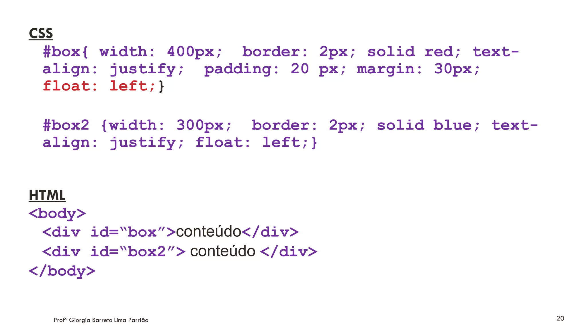 CSS
#box{ width: 400px; border: 2px; solid red; text-
align: justify; padding: 20 px; margin: 30px;
float: left;}
#box2 {width: 300px; border: 2px; solid blue; text-
align: justify; float: left;}
HTML
<body>
<div id=“box”>conteúdo</div>
<div id=“box2”> conteúdo </div>
</body>
Profª Giorgia Barreto Lima Parrião 20
 