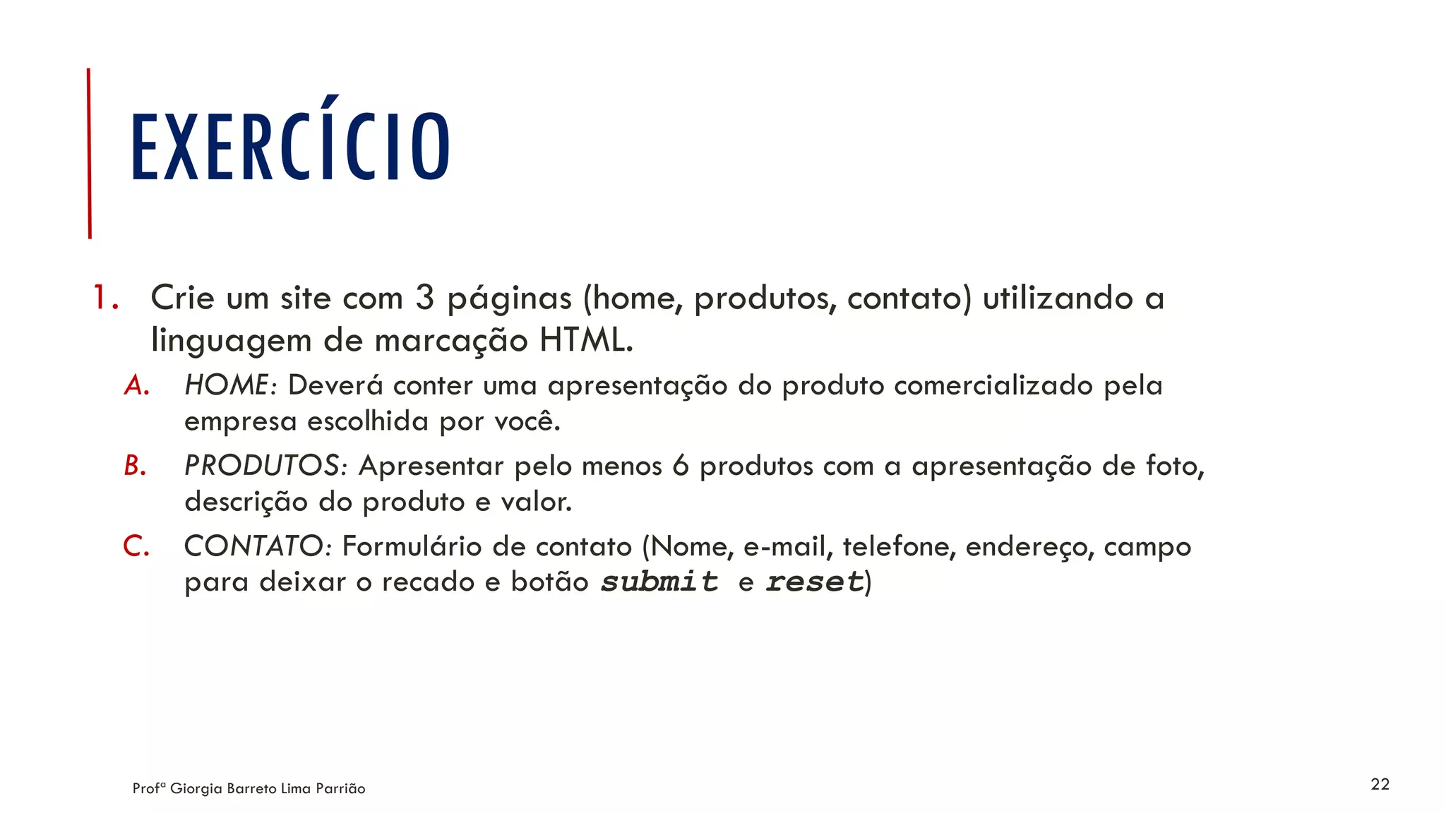 EXERCÍCIO
1. Crie um site com 3 páginas (home, produtos, contato) utilizando a
linguagem de marcação HTML.
A. HOME: Deverá conter uma apresentação do produto comercializado pela
empresa escolhida por você.
B. PRODUTOS: Apresentar pelo menos 6 produtos com a apresentação de foto,
descrição do produto e valor.
C. CONTATO: Formulário de contato (Nome, e-mail, telefone, endereço, campo
para deixar o recado e botão submit e reset)
Profª Giorgia Barreto Lima Parrião 22
 