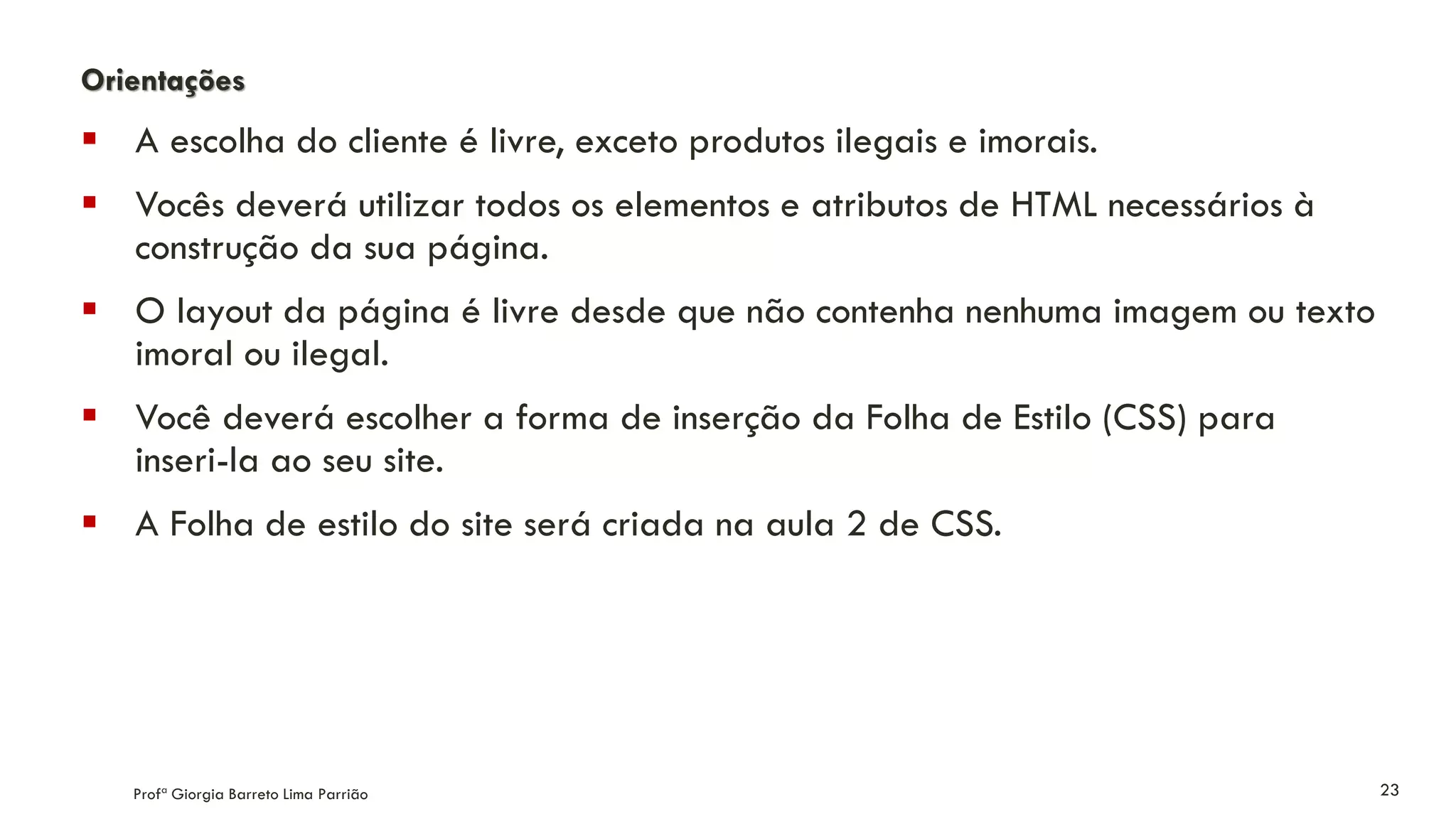 Orientações
 A escolha do cliente é livre, exceto produtos ilegais e imorais.
 Vocês deverá utilizar todos os elementos e atributos de HTML necessários à
construção da sua página.
 O layout da página é livre desde que não contenha nenhuma imagem ou texto
imoral ou ilegal.
 Você deverá escolher a forma de inserção da Folha de Estilo (CSS) para
inseri-la ao seu site.
 A Folha de estilo do site será criada na aula 2 de CSS.
Profª Giorgia Barreto Lima Parrião 23
 